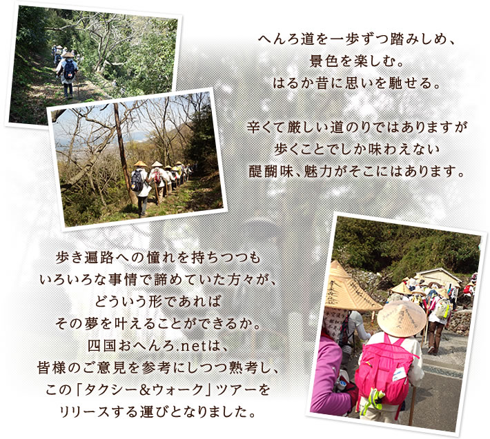 へんろ道を一歩ずつ踏みしめ、景色を楽しむ。はるか昔に思いを馳せる。辛くて厳しい道のりではありますが歩くことでしか味わえない醍醐味、魅力がそこにはあります。歩き遍路への憧れを持ちつつもいろいろな事情で諦めていた方々が、どういう形であればその夢を叶えることができるか。四国おへんろ.netは、皆様のご意見を参考にしつつ熟考し、この「タクシー＆ウォーク」ツアーをリリースする運びとなりました。