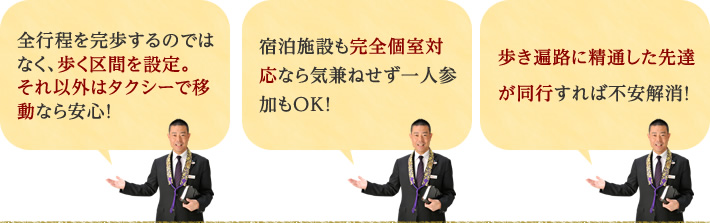 1.全行程を完歩するのではなく、歩く区間を設定。それ以外はタクシーで移動なら安心！2.宿泊施設も完全個室対応なら気兼ねせず一人参加もＯＫ！3.歩き遍路に精通した先達が同行すれば不安解消！