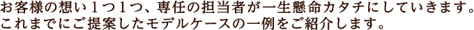 お客様の想い１つ１つ、専任の担当者が一生懸命カタチにしていきます。これまでにご提案したモデルケースの一例をご紹介します。