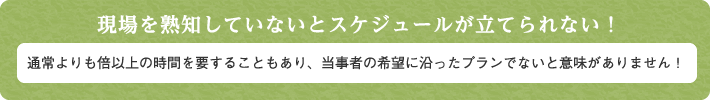 現場を熟知していないとスケジュールが立てられない！通常よりも倍以上の時間を要することもあり、当事者の希望に沿ったプランでないと意味がありません！ 