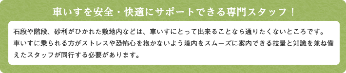 車いすを安全・快適にサポートできる専門スタッフ！石段や階段、砂利がひかれた敷地内などは、車いすにとって出来ることなら通りたくないところです。
車いすに乗られる方がストレスや恐怖心を抱かないよう境内をスムーズに案内できる技量と知識を兼ね備えたスタッフが同行する必要があります。  