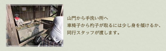 山門から手洗い所へ 車椅子から杓子が取れには少し身を傾けるか、同行スタッフが渡します。 