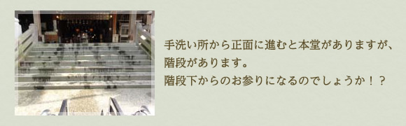 手洗い所から正面に進むと本堂がありますが、 階段があります。 階段下からのお参りになるのでしょうか！？ 