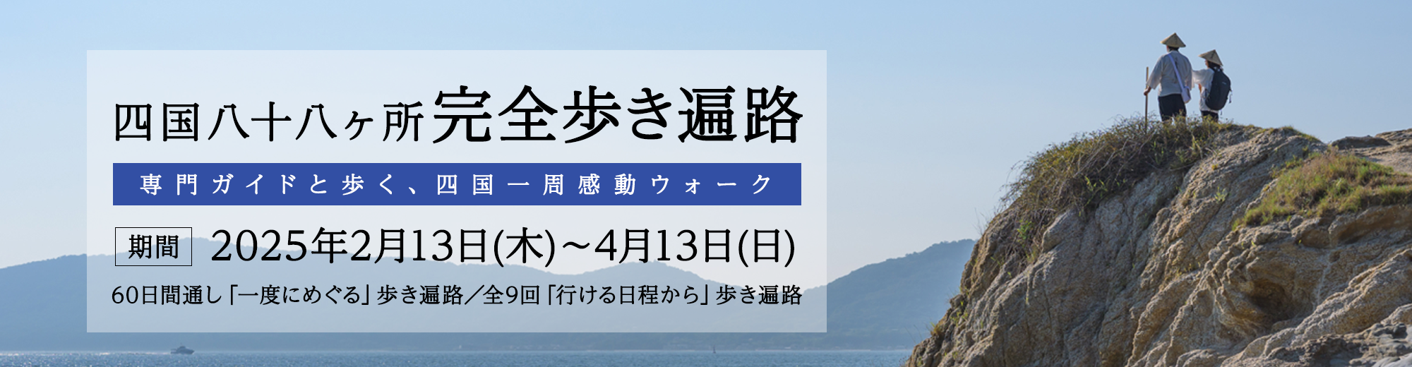 四国八十八ヶ所完全歩き遍路 専門ガイドと歩く、四国一周感動ウォーク [期間] 2025年2月13日(木)〜4月13日(日) 60日間通し「一度にめぐる」歩き遍路/全9回「行ける日程から」歩き遍路