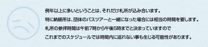 例年以上に多いということは、それだけ札所が込み合います。
特に納経所は、団体のバスツアーと一緒になった場合には相当の時間を要します。
札所の参拝時間は午前７時から午後5時までと決まっていますので
これまでのスケジュールでは時間内に巡れない事も生じる可能性があります。