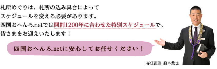 札所めぐりは、札所の込み具合によってスケジュールを変える必要があります。四国おへんろ.netでは開創1200年に合わせた特別スケジュールで、皆さまをお迎えいたします！四国おへんろ.netに安心してお任せください！