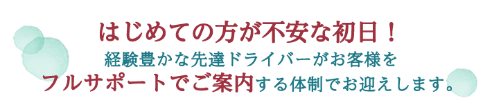 はじめての方が不安な初日！経験豊かな先達ドライバーがお客様を
フルサポートでご案内する体制でお迎えします。