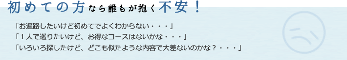 初めての方なら誰もが抱く不安！
  「お遍路したいけど初めてでよくわからない・・・」
「１人で巡りたいけど、お得なコースはないかな・・・」
「いろいろ探したけど、どこも似たような内容で大差ないのかな？・・・」